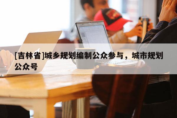 [吉林省]城鄉規劃編制公眾參與，城市規劃公眾號