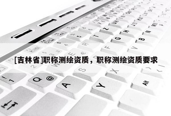 [吉林省]職稱測繪資質，職稱測繪資質要求