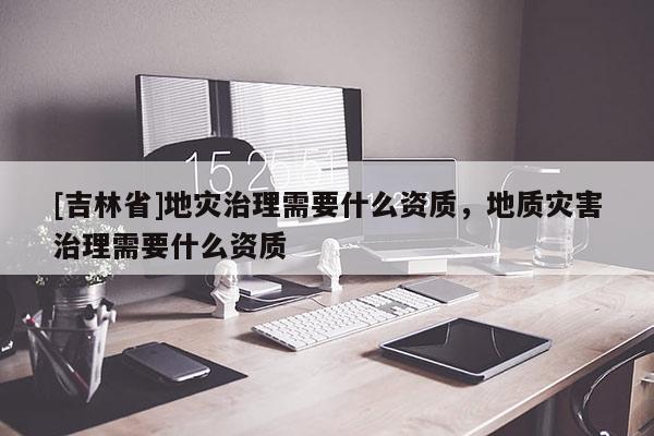 [吉林省]地災治理需要什么資質，地質災害治理需要什么資質