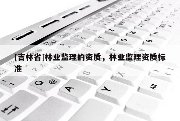 [吉林省]林業(yè)監(jiān)理的資質(zhì)，林業(yè)監(jiān)理資質(zhì)標(biāo)準(zhǔn)