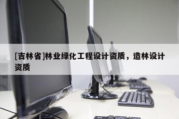 [吉林省]林業(yè)綠化工程設(shè)計(jì)資質(zhì)，造林設(shè)計(jì)資質(zhì)