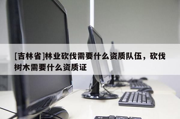 [吉林省]林業砍伐需要什么資質隊伍，砍伐樹木需要什么資質證