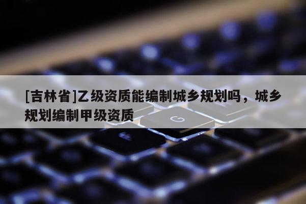 [吉林省]乙級(jí)資質(zhì)能編制城鄉(xiāng)規(guī)劃嗎，城鄉(xiāng)規(guī)劃編制甲級(jí)資質(zhì)