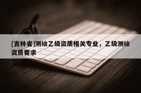 [吉林省]測繪乙級資質(zhì)相關(guān)專業(yè)，乙級測繪資質(zhì)要求