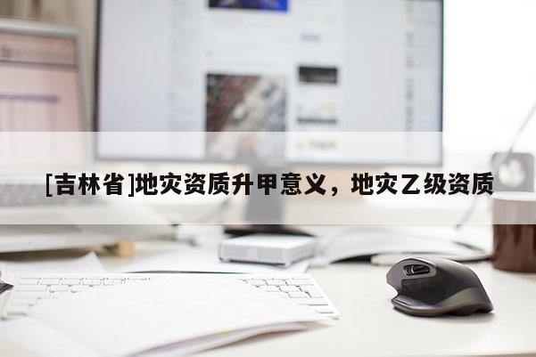 [吉林省]地災資質(zhì)升甲意義，地災乙級資質(zhì)