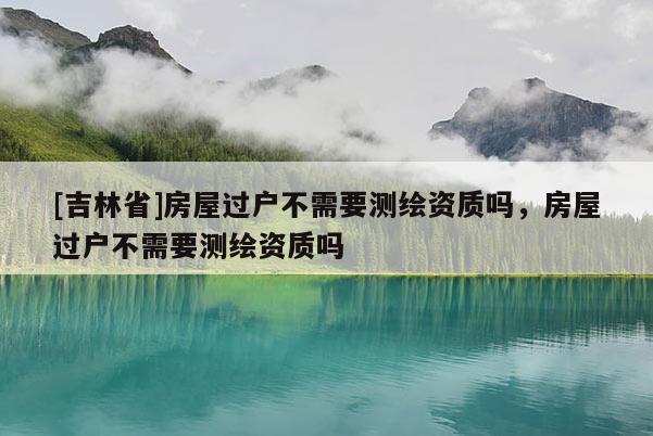 [吉林省]房屋過戶不需要測繪資質嗎，房屋過戶不需要測繪資質嗎