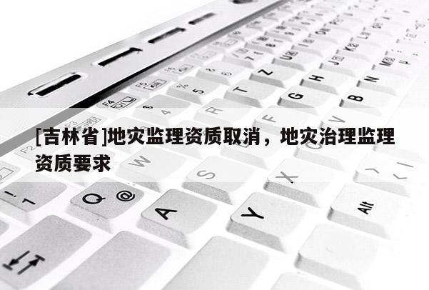 [吉林省]地災(zāi)監(jiān)理資質(zhì)取消，地災(zāi)治理監(jiān)理資質(zhì)要求