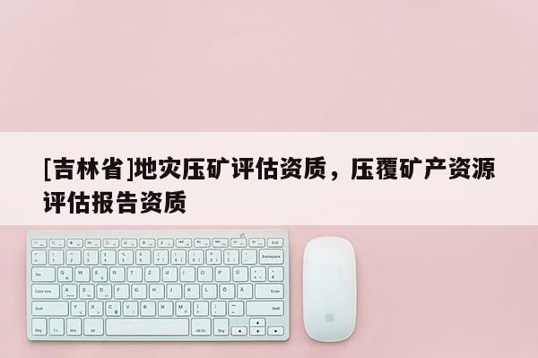 [吉林省]地災壓礦評估資質，壓覆礦產資源評估報告資質
