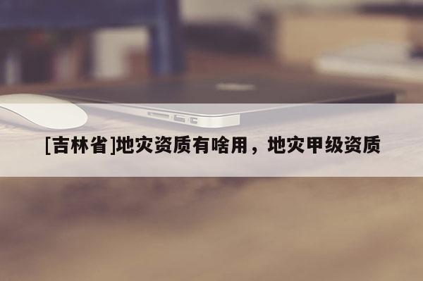 [吉林省]地災(zāi)資質(zhì)有啥用，地災(zāi)甲級(jí)資質(zhì)