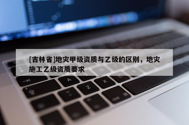 [吉林省]地災甲級資質與乙級的區別，地災施工乙級資質要求