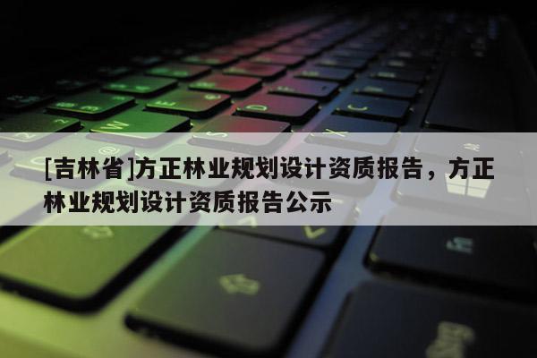 [吉林省]方正林業(yè)規(guī)劃設計資質(zhì)報告，方正林業(yè)規(guī)劃設計資質(zhì)報告公示