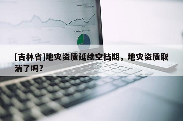 [吉林省]地災(zāi)資質(zhì)延續(xù)空檔期，地災(zāi)資質(zhì)取消了嗎?