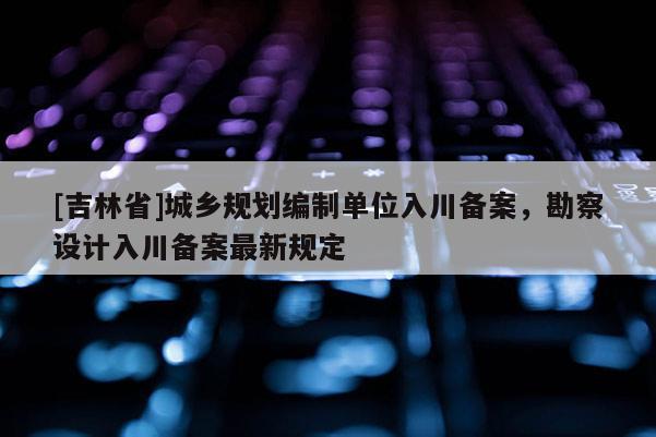[吉林省]城鄉(xiāng)規(guī)劃編制單位入川備案，勘察設(shè)計入川備案最新規(guī)定