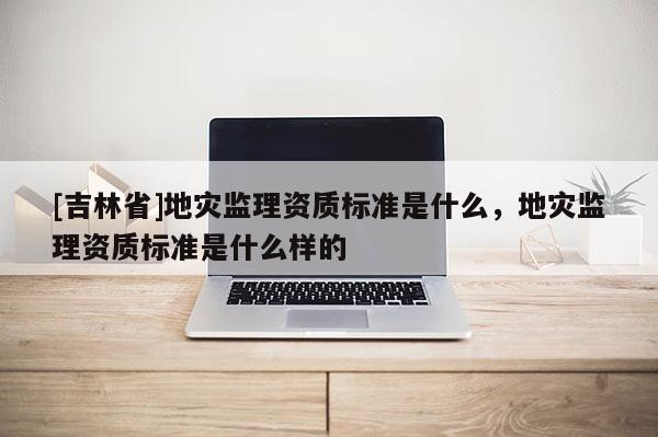 [吉林省]地災監理資質標準是什么，地災監理資質標準是什么樣的