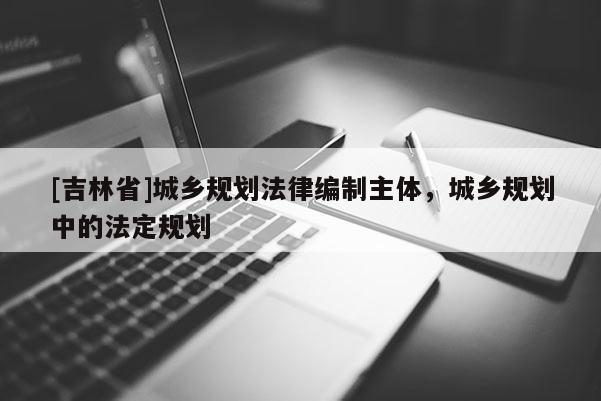 [吉林省]城鄉規劃法律編制主體，城鄉規劃中的法定規劃