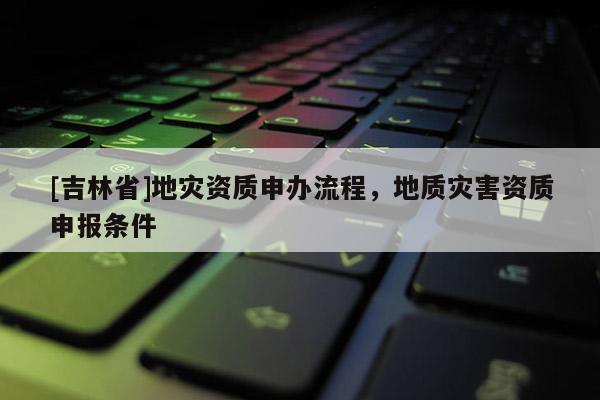 [吉林省]地災資質申辦流程，地質災害資質申報條件