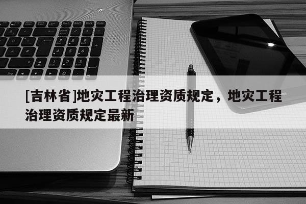 [吉林省]地災(zāi)工程治理資質(zhì)規(guī)定，地災(zāi)工程治理資質(zhì)規(guī)定最新