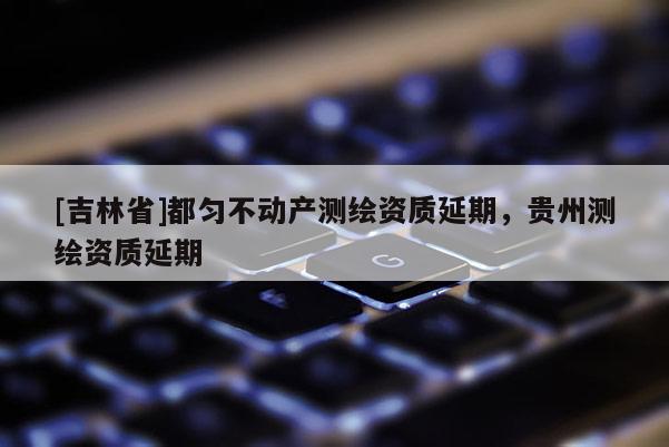 [吉林省]都勻不動產測繪資質延期，貴州測繪資質延期
