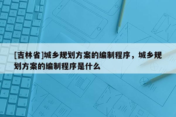 [吉林省]城鄉(xiāng)規(guī)劃方案的編制程序，城鄉(xiāng)規(guī)劃方案的編制程序是什么