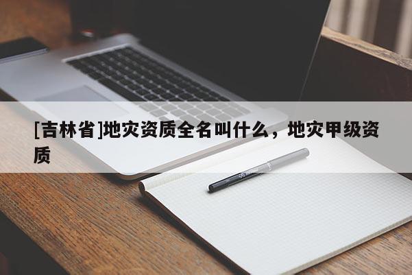 [吉林省]地災(zāi)資質(zhì)全名叫什么，地災(zāi)甲級資質(zhì)