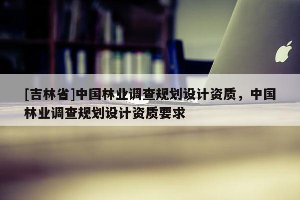[吉林省]中國(guó)林業(yè)調(diào)查規(guī)劃設(shè)計(jì)資質(zhì)，中國(guó)林業(yè)調(diào)查規(guī)劃設(shè)計(jì)資質(zhì)要求