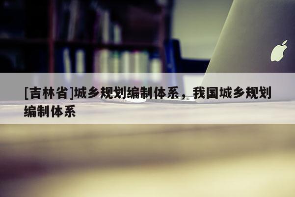 [吉林省]城鄉(xiāng)規(guī)劃編制體系，我國城鄉(xiāng)規(guī)劃編制體系