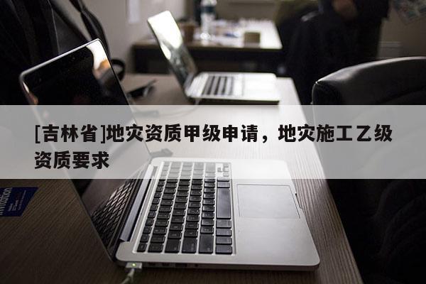 [吉林省]地災資質甲級申請，地災施工乙級資質要求