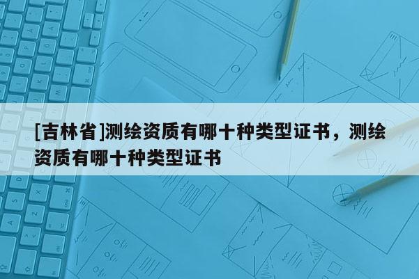 [吉林省]測(cè)繪資質(zhì)有哪十種類型證書，測(cè)繪資質(zhì)有哪十種類型證書