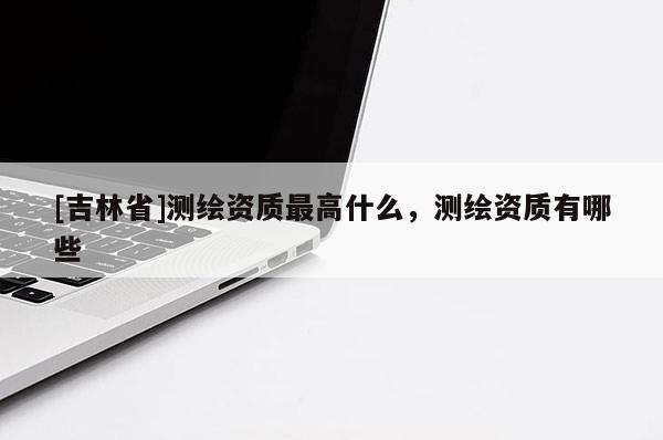 [吉林省]測繪資質最高什么，測繪資質有哪些