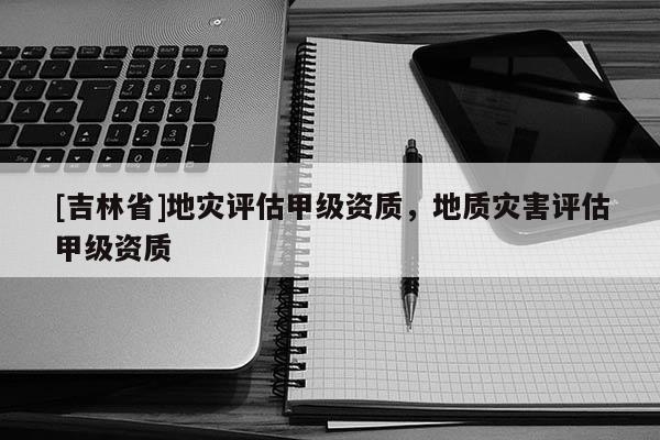 [吉林省]地災評估甲級資質，地質災害評估甲級資質