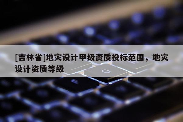 [吉林省]地災(zāi)設(shè)計(jì)甲級(jí)資質(zhì)投標(biāo)范圍，地災(zāi)設(shè)計(jì)資質(zhì)等級(jí)