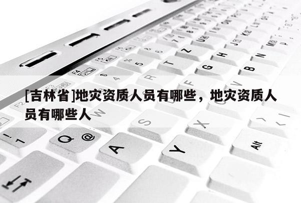[吉林省]地災資質人員有哪些，地災資質人員有哪些人