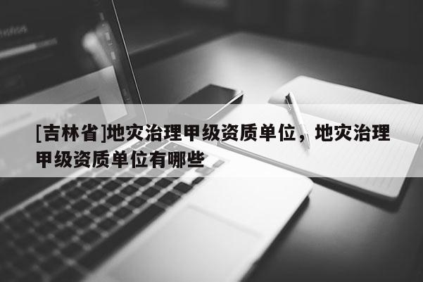 [吉林省]地災治理甲級資質單位，地災治理甲級資質單位有哪些