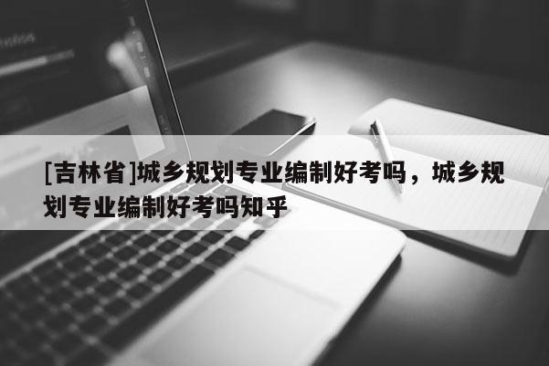[吉林省]城鄉規劃專業編制好考嗎，城鄉規劃專業編制好考嗎知乎