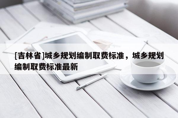 [吉林省]城鄉規劃編制取費標準，城鄉規劃編制取費標準最新