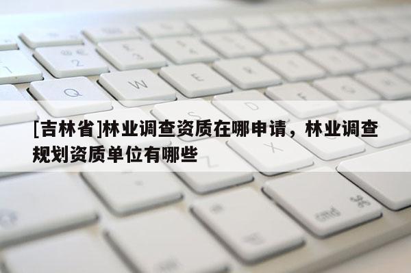 [吉林省]林業(yè)調(diào)查資質(zhì)在哪申請，林業(yè)調(diào)查規(guī)劃資質(zhì)單位有哪些