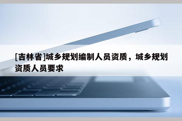 [吉林省]城鄉(xiāng)規(guī)劃編制人員資質(zhì)，城鄉(xiāng)規(guī)劃資質(zhì)人員要求