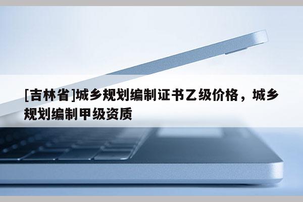 [吉林省]城鄉(xiāng)規(guī)劃編制證書乙級(jí)價(jià)格，城鄉(xiāng)規(guī)劃編制甲級(jí)資質(zhì)