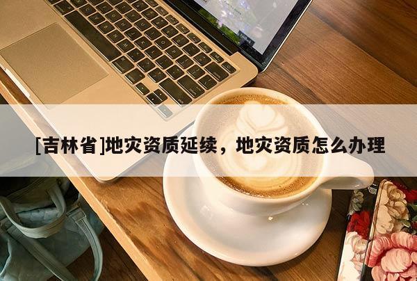 [吉林省]地災(zāi)資質(zhì)延續(xù)，地災(zāi)資質(zhì)怎么辦理