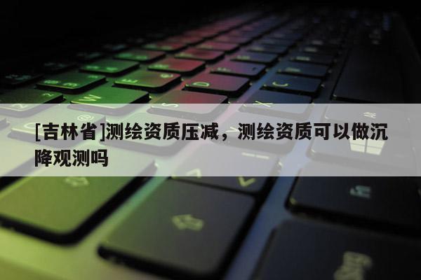 [吉林省]測繪資質(zhì)壓減，測繪資質(zhì)可以做沉降觀測嗎