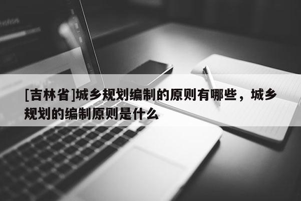 [吉林省]城鄉規劃編制的原則有哪些，城鄉規劃的編制原則是什么