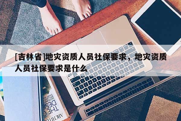 [吉林省]地災資質人員社保要求，地災資質人員社保要求是什么