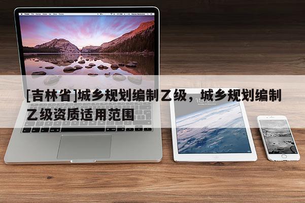 [吉林省]城鄉規劃編制乙級，城鄉規劃編制乙級資質適用范圍