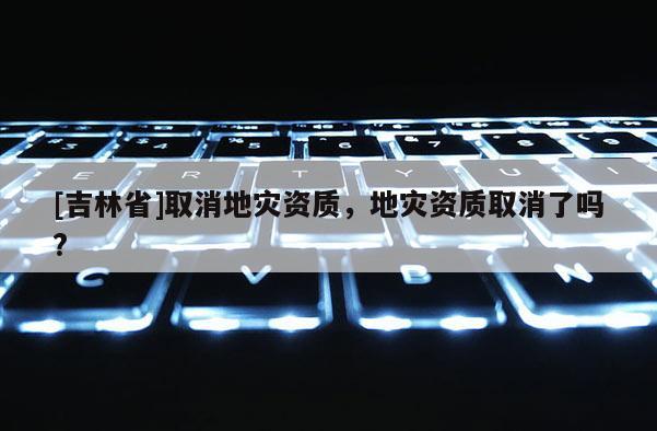 [吉林省]取消地災資質，地災資質取消了嗎?