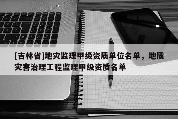 [吉林省]地災監理甲級資質單位名單，地質災害治理工程監理甲級資質名單