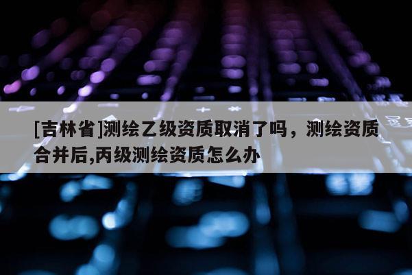 [吉林省]測繪乙級資質取消了嗎，測繪資質合并后,丙級測繪資質怎么辦