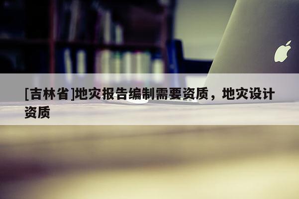[吉林省]地災報告編制需要資質(zhì)，地災設計資質(zhì)