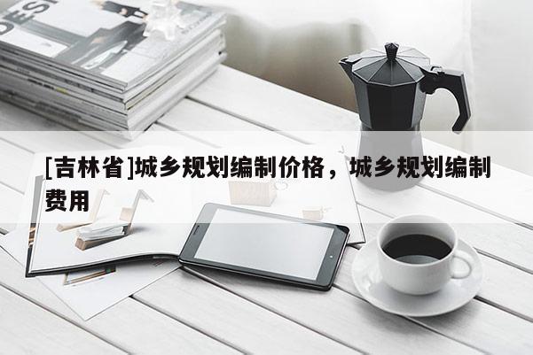 [吉林省]城鄉(xiāng)規(guī)劃編制價(jià)格，城鄉(xiāng)規(guī)劃編制費(fèi)用
