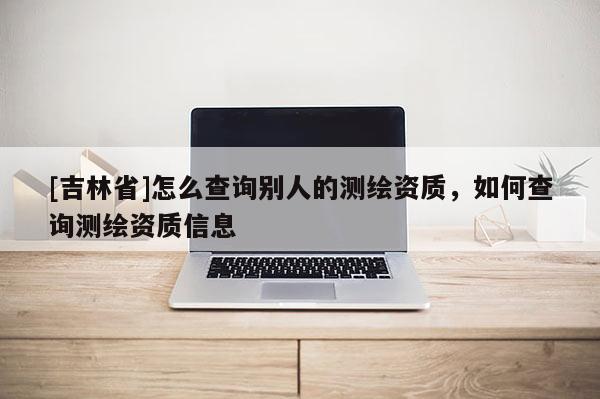 [吉林省]怎么查詢別人的測(cè)繪資質(zhì)，如何查詢測(cè)繪資質(zhì)信息