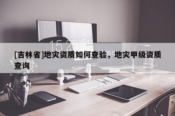 [吉林省]地災資質如何查驗，地災甲級資質查詢